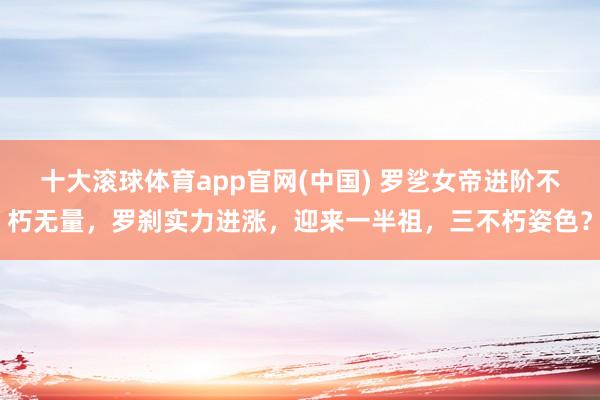 十大滚球体育app官网(中国) 罗乷女帝进阶不朽无量,罗刹实力进涨,迎来一半祖,三不朽姿色?