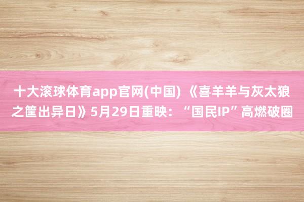 十大滚球体育app官网(中国) 《喜羊羊与灰太狼之筐出异日》5月29日重映:“国民IP”高燃破圈