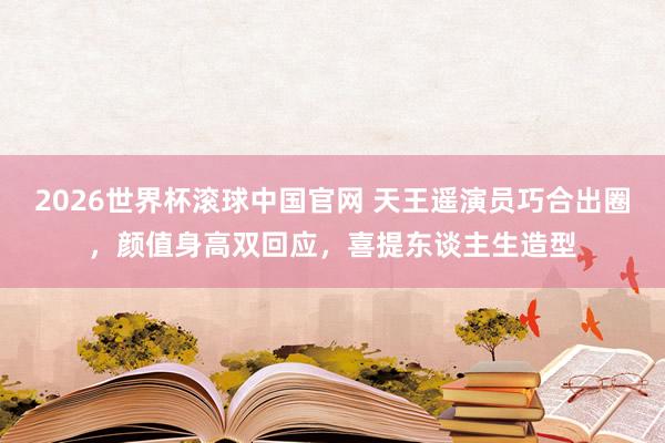 2026世界杯滚球中国官网 天王遥演员巧合出圈,颜值身高双回应,喜提东谈主生造型