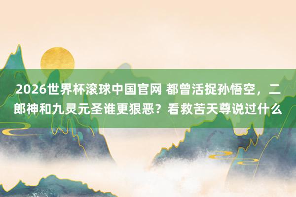 2026世界杯滚球中国官网 都曾活捉孙悟空,二郎神和九灵元圣谁更狠恶?看救苦天尊说过什么