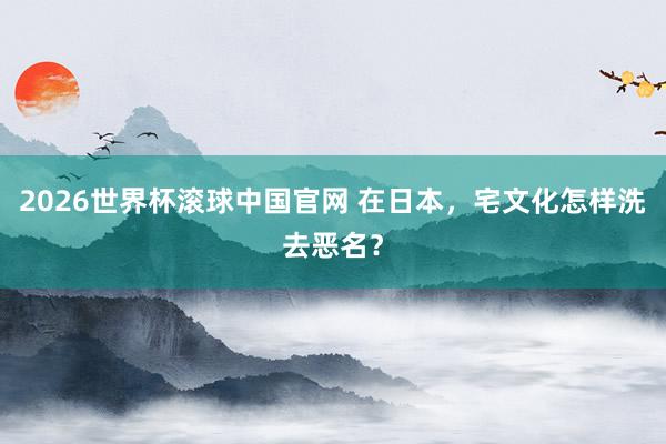 2026世界杯滚球中国官网 在日本，宅文化怎样洗去恶名？