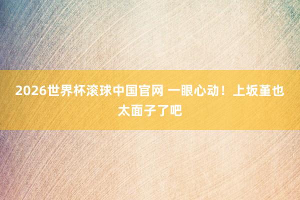 2026世界杯滚球中国官网 一眼心动！上坂堇也太面子了吧