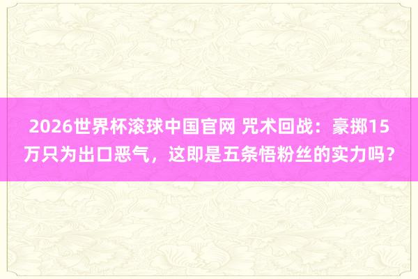 2026世界杯滚球中国官网 咒术回战:豪掷15万只为出口恶气,这即是五条悟粉丝的实力吗?