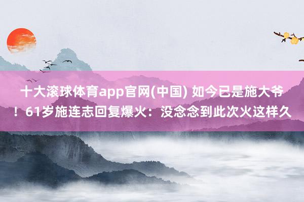 十大滚球体育app官网(中国) 如今已是施大爷！61岁施连志回复爆火：没念念到此次火这样久