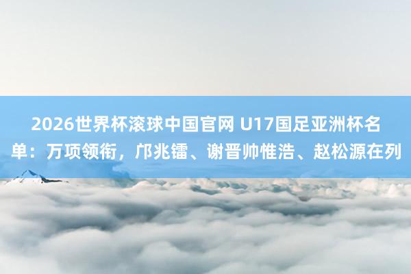 2026世界杯滚球中国官网 U17国足亚洲杯名单：万项领衔，邝兆镭、谢晋帅惟浩、赵松源在列