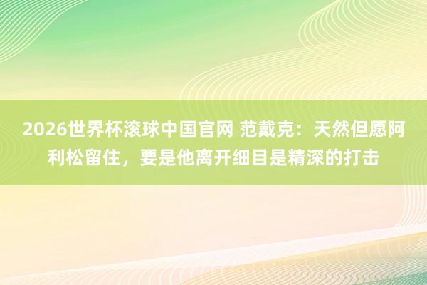 2026世界杯滚球中国官网 范戴克:天然但愿阿利松留住,要是他离开细目是精深的打击