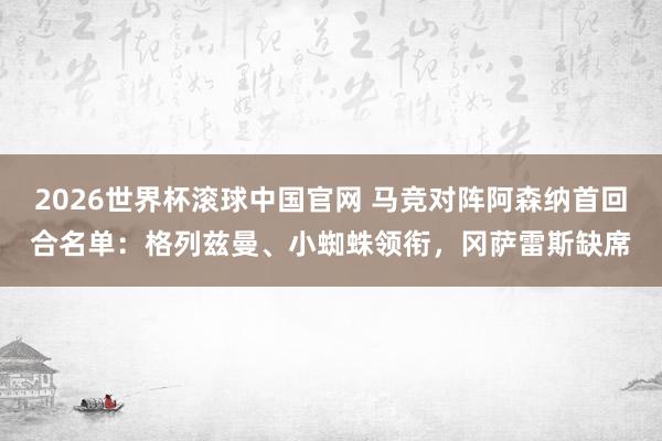 2026世界杯滚球中国官网 马竞对阵阿森纳首回合名单：格列兹曼、小蜘蛛领衔，冈萨雷斯缺席