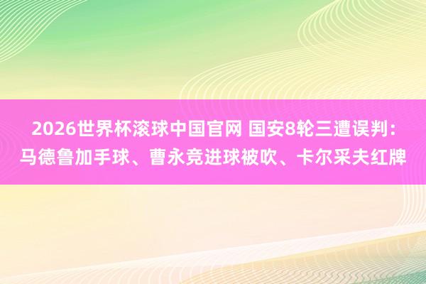 2026世界杯滚球中国官网 国安8轮三遭误判：马德鲁加手球、曹永竞进球被吹、卡尔采夫红牌