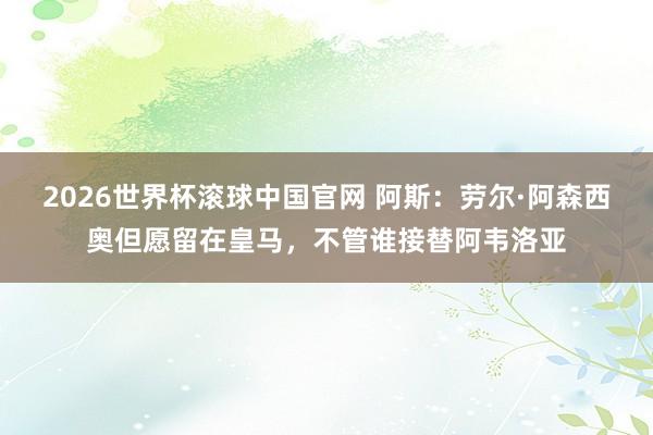 2026世界杯滚球中国官网 阿斯:劳尔·阿森西奥但愿留在皇马,不管谁接替阿韦洛亚