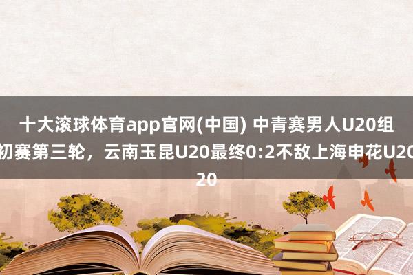 十大滚球体育app官网(中国) 中青赛男人U20组初赛第三轮，云南玉昆U20最终0:2不敌上海申花U20