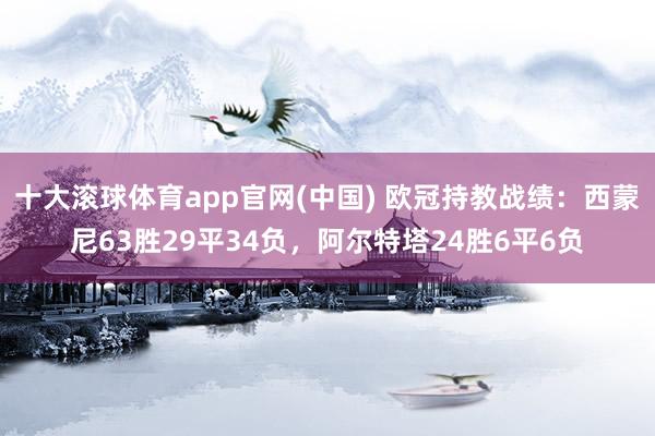 十大滚球体育app官网(中国) 欧冠持教战绩:西蒙尼63胜29平34负,阿尔特塔24胜6平6负