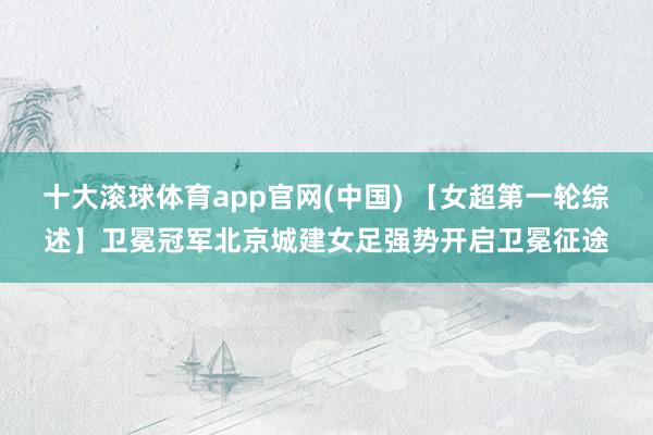 十大滚球体育app官网(中国) 【女超第一轮综述】卫冕冠军北京城建女足强势开启卫冕征途