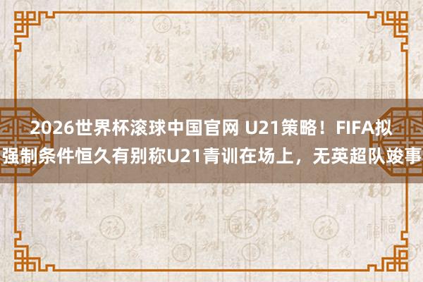 2026世界杯滚球中国官网 U21策略！FIFA拟强制条件恒久有别称U21青训在场上，无英超队竣事
