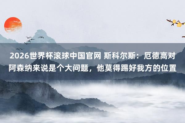 2026世界杯滚球中国官网 斯科尔斯:厄德高对阿森纳来说是个大问题,他莫得踢好我方的位置