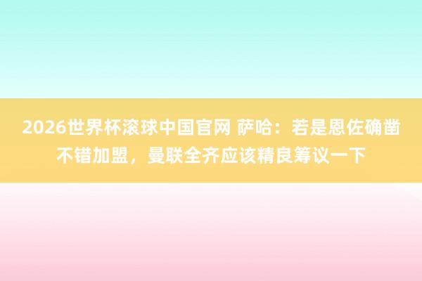 2026世界杯滚球中国官网 萨哈：若是恩佐确凿不错加盟，曼联全齐应该精良筹议一下