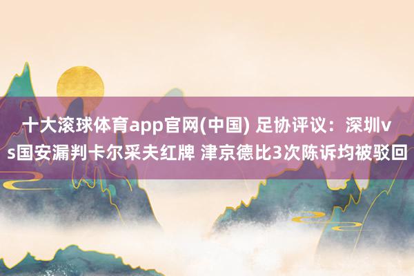 十大滚球体育app官网(中国) 足协评议:深圳vs国安漏判卡尔采夫红牌 津京德比3次陈诉均被驳回