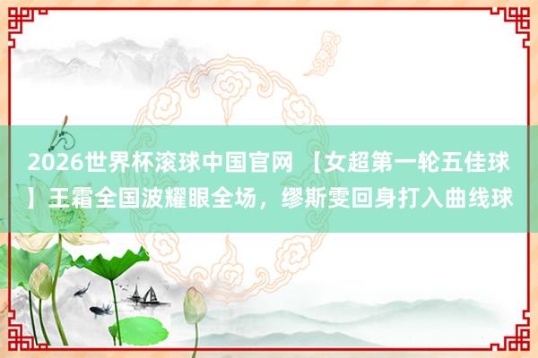 2026世界杯滚球中国官网 【女超第一轮五佳球】王霜全国波耀眼全场，<a href=