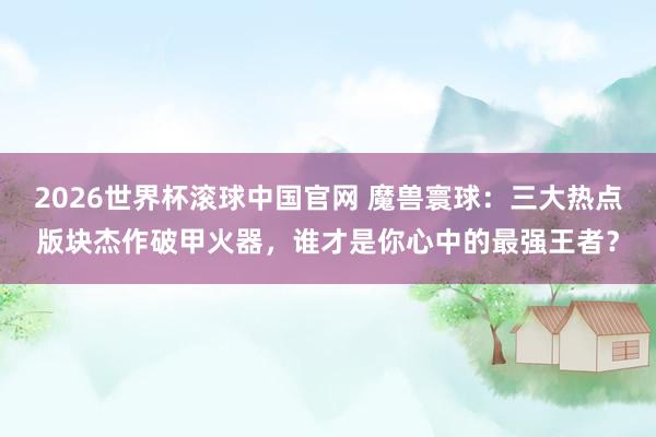 2026世界杯滚球中国官网 魔兽寰球:三大热点版块杰作破甲火器,谁才是你心中的最强王者?
