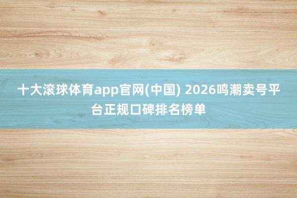 十大滚球体育app官网(中国) 2026鸣潮卖号平台正规口碑排名榜单