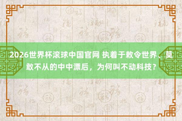 2026世界杯滚球中国官网 执着于敕令世界、莫敢不从的中中漂后,为何叫不动科技?