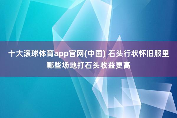 十大滚球体育app官网(中国) 石头行状怀旧服里哪些场地打石头收益更高