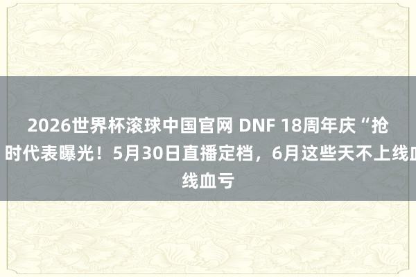 2026世界杯滚球中国官网 DNF 18周年庆“抢钱”时代表曝光！5月30日直播定档，6月这些天不上线血亏