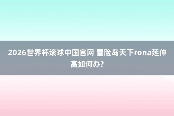 2026世界杯滚球中国官网 冒险岛天下rona延伸高如何办?