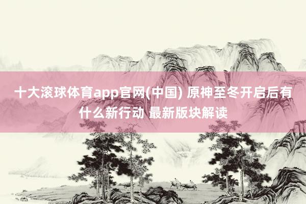 十大滚球体育app官网(中国) 原神至冬开启后有什么新行动 最新版块解读