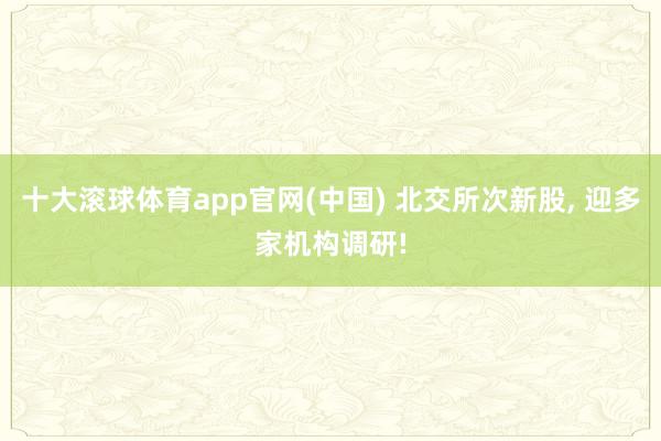 十大滚球体育app官网(中国) 北交所次新股, 迎多家机构调研!