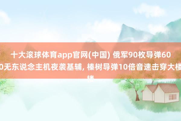 十大滚球体育app官网(中国) 俄军90枚导弹600无东说念主机夜袭基辅, 榛树导弹10倍音速击穿大楼