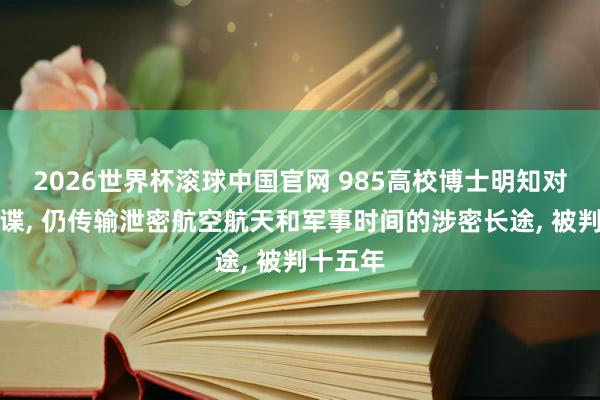 2026世界杯滚球中国官网 985高校博士明知对方是间谍, 仍传输泄密航空航天和军事时间的涉密长途, 被判十五年