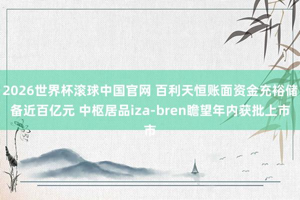2026世界杯滚球中国官网 百利天恒账面资金充裕储备近百亿元 中枢居品iza-bren瞻望年内获批上市