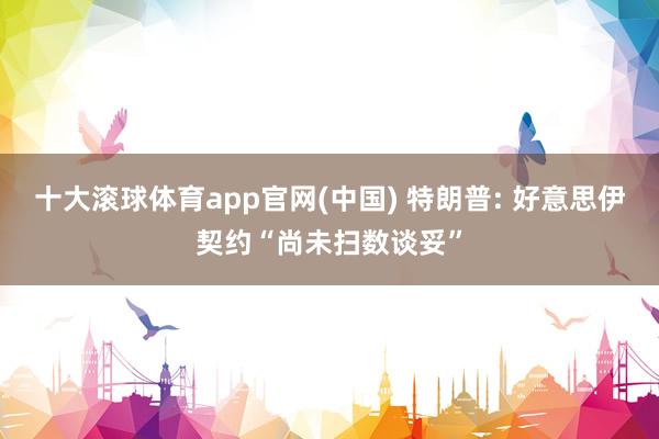 十大滚球体育app官网(中国) 特朗普: 好意思伊契约“尚未扫数谈妥”