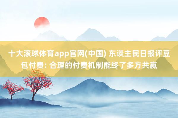 十大滚球体育app官网(中国) 东谈主民日报评豆包付费: 合理的付费机制能终了多方共赢