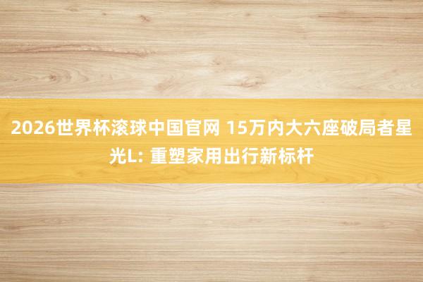 2026世界杯滚球中国官网 15万内大六座破局者星光L: 重塑家用出行新标杆