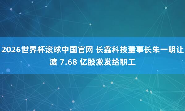 2026世界杯滚球中国官网 长鑫科技董事长朱一明让渡 7.68 亿股激发给职工