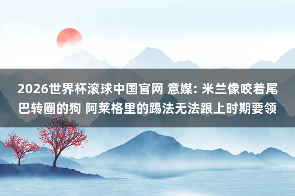 2026世界杯滚球中国官网 意媒: 米兰像咬着尾巴转圈的狗 阿莱格里的踢法无法跟上时期要领