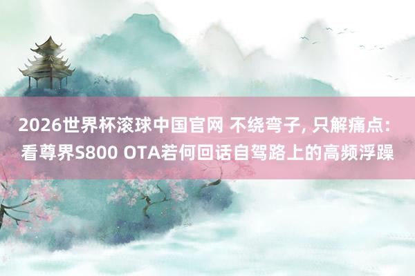 2026世界杯滚球中国官网 不绕弯子, 只解痛点: 看尊界S800 OTA若何回话自驾路上的高频浮躁