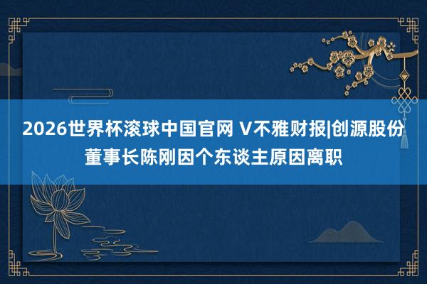 2026世界杯滚球中国官网 V不雅财报|创源股份董事长陈刚因个东谈主原因离职
