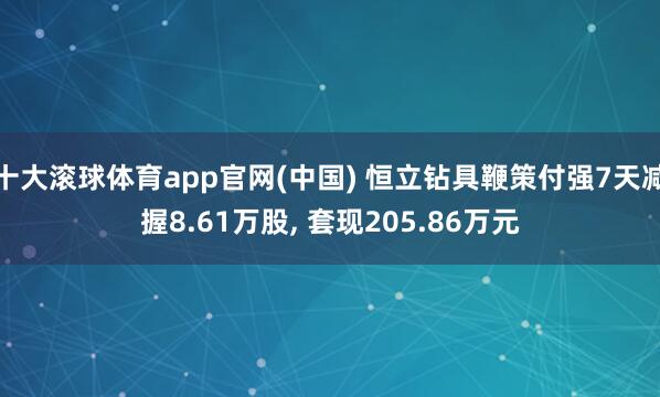 十大滚球体育app官网(中国) 恒立钻具鞭策付强7天减握8.61万股, 套现205.86万元