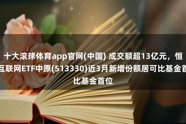 十大滚球体育app官网(中国) 成交额超13亿元,恒生互联网ETF中原(513330)近3月新增份额居可比基金首位