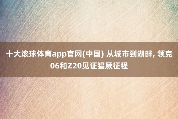 十大滚球体育app官网(中国) 从城市到湖畔, 领克06和Z20见证猖厥征程