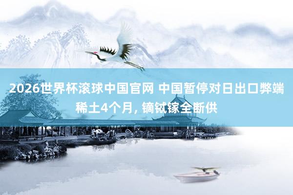 2026世界杯滚球中国官网 中国暂停对日出口弊端稀土4个月, 镝铽镓全断供