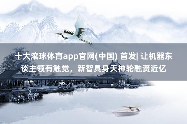 十大滚球体育app官网(中国) 首发| 让机器东谈主领有触觉,新智具身天神轮融资近亿