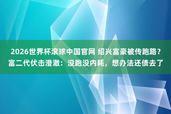 2026世界杯滚球中国官网 绍兴富豪被传跑路?富二代伏击澄澈:没跑没内耗,想办法还债去了