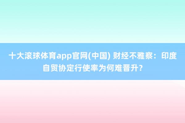 十大滚球体育app官网(中国) 财经不雅察:印度自贸协定行使率为何难晋升?