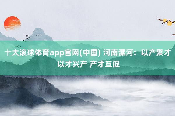 十大滚球体育app官网(中国) 河南漯河:以产聚才 以才兴产 产才互促