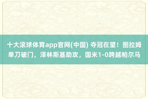 十大滚球体育app官网(中国) 夺冠在望!图拉姆单刀破门,泽林斯基助攻,国米1-0跨越帕尔马