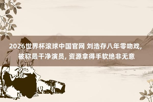 2026世界杯滚球中国官网 刘浩存八年零吻戏， 被称最干净演员， 资源拿得手软绝非无意