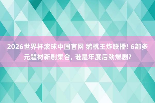 2026世界杯滚球中国官网 鹅桃王炸联播! 6部多元题材新剧集合, 谁是年度后劲爆剧?